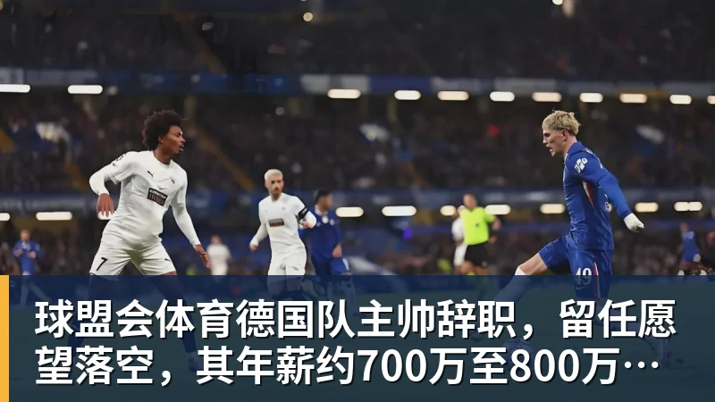 球盟会体育德国队主帅辞职，留任愿望落空，其年薪约700万至800万欧元，若被解雇将获七位数遣散费，德国足协：在沉重打击后，不能让一切简单回归原样