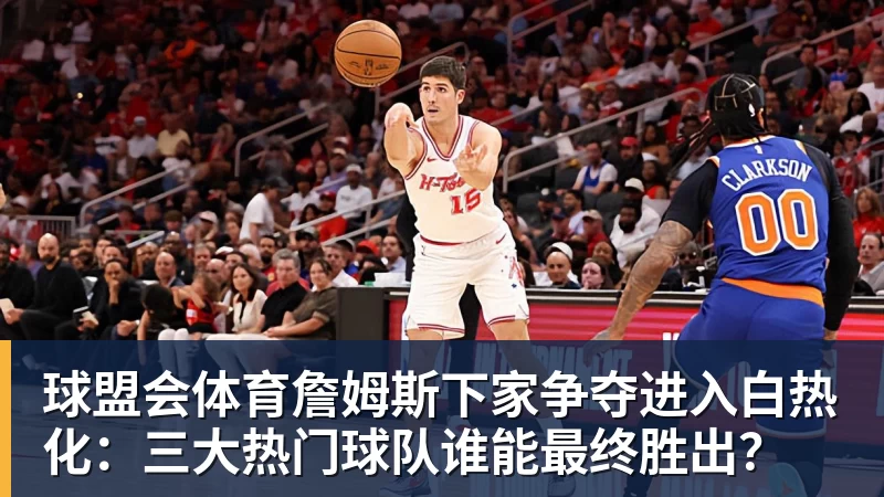 球盟会体育詹姆斯下家争夺进入白热化：三大热门球队谁能最终胜出？