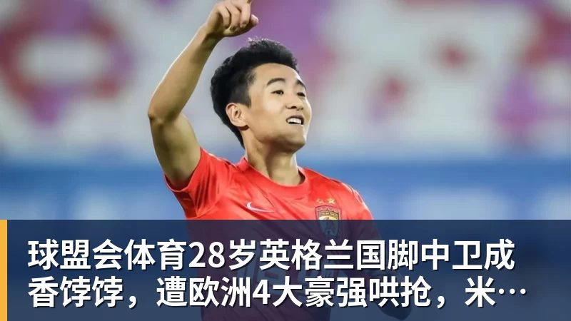 球盟会体育28岁英格兰国脚中卫成香饽饽，遭欧洲4大豪强哄抢，米兰着急卖人