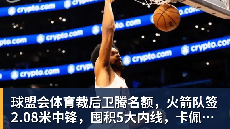 球盟会体育裁后卫腾名额，火箭队签2.08米中锋，囤积5大内线，卡佩拉位置不保