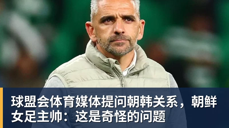 球盟会体育媒体提问朝韩关系，朝鲜女足主帅：这是奇怪的问题